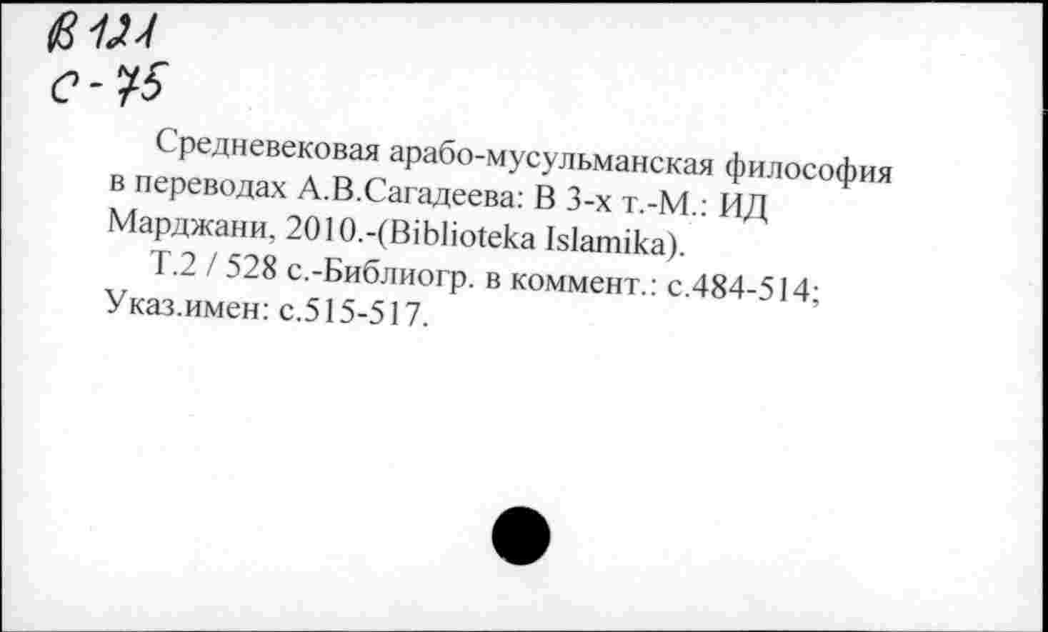 ﻿с-*15
С редневековая арабо-мусульманская философ в переводах А.В.Сагадеева: В 3-х т -М • ИЛ Марджани, 2О1О.-(В1Ь1ю1ека Ыапнка).
Т.2 / 528 с.-Библиогр. в коммент.: с 484-514-
Указ.имен: с.515-517.	’